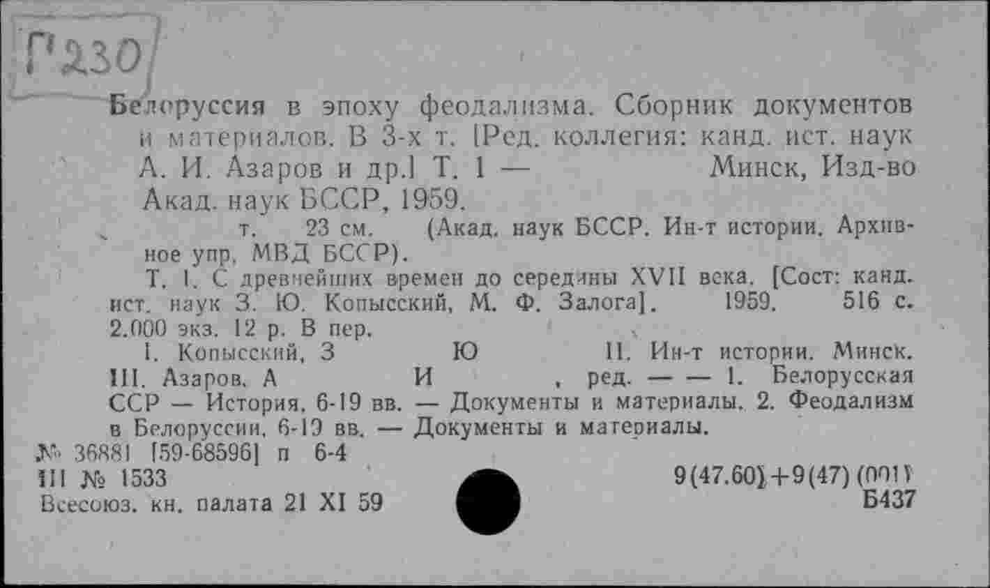 ﻿Плзо/
Белоруссия в эпоху феодализма. Сборник документов
и материалов. В 3-х т. 1Ред. коллегия: канд. ист. наук
А. И. Азаров и др.] T. 1 —	Минск, Изд-во
Акад, наук БССР, 1959.
т. 23 см. (Акад, наук БССР. Ин-т истории. Архив-
ное упр. МВД БССР).
T. I. С древнейших времен до середины XVII века. [Сост: канд. ист. наук 3. Ю. Копысский, М. Ф. Залога]. 1959.	516 с.
2.000 экз. 12 р. В пер.
1. Копысский, З	Ю	11. Ин-т истории. Минск.
III. Азаров. А	И	, ред.-------1. Белорусская
ССР — История, 6-19 вв. —- Документы и материалы. 2. Феодализм в Белоруссии, 6-19 вв. — Документы и материалы.
М1« 36881 [59-68596] п 6-4
III № 1533
Всесоюз. кн. палата 21 XI 59
9(47.601+9(47) (ООП
Б437